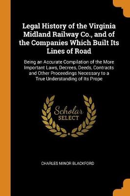 Legal History of the Virginia Midland Railway Co., and of the Companies Which Built Its Lines of Road: Being an Accurate Compilation of the More Important Laws, Decrees, Deeds, Contracts and Other Proceedings Necessary to a T