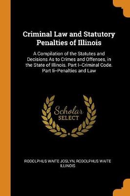 Criminal Law and Statutory Penalties of Illinois: A Compilation of the Statutes and Decisions as to Crimes and Offenses, in the State of Illinois. Part I--Criminal Code. Part II--Penalties and Law