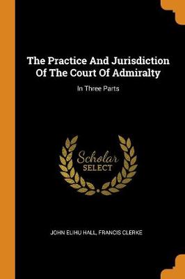 The Practice and Jurisdiction of the Court of Admiralty: In Three Parts