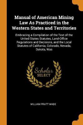 Manual of American Mining Law as Practiced in the Western States and Territories: Embracing a Compilation of the Text of the United States Statutes, Land-Office Regulations and Decisions, and the Local Statutes of California,