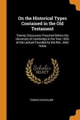 On the Historical Types Contained in the Old Testament: Twenty Discourses Preached Before the University of Cambridge in the Year 1826, at the Lecture Founded by the Rev. John Hulse