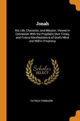 Jonah: His Life, Character, and Mission, Viewed in Connexion with the Prophet's Own Times, and Future Manifestations of God's Mind and Will in Prophecy