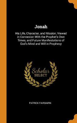 Jonah: His Life, Character, and Mission, Viewed in Connexion with the Prophet's Own Times, and Future Manifestations of God's Mind and Will in Prophecy
