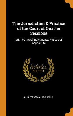 The Jurisdiction & Practice of the Court of Quarter Sessions: With Forms of Indictments, Notices of Appeal, Etc