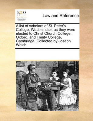 A List of Scholars of St. Peter's College, Westminster, as They Were Elected to Christ Church College, Oxford, and Trinity College, Cambridge. Collected by Joseph Welch