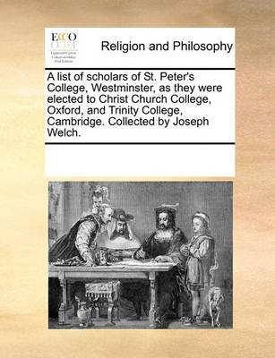 A List of Scholars of St. Peter's College, Westminster, as They Were Elected to Christ Church College, Oxford, and Trinity College, Cambridge. Collected by Joseph Welch