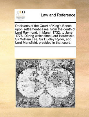 Decisions of the Court of King's Bench, Upon Settlement-Cases: From the Death of Lord Raymond, in March 1732, to June 1776. During Which Time Lord Hardwicke, Sir William Lee, Sir Dudley Ryder, and Lord Mansfield, Presided in 