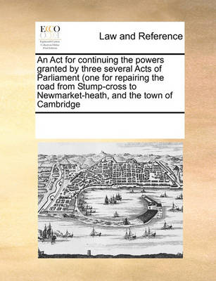 An ACT for Continuing the Powers Granted by Three Several Acts of Parliament (One for Repairing the Road from Stump-Cross to Newmarket-Heath, and the Town of Cambridge