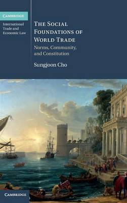Cambridge International Trade and Economic Law: Series Number 17: The Social Foundations of World Trade: Norms, Community, and Constitution