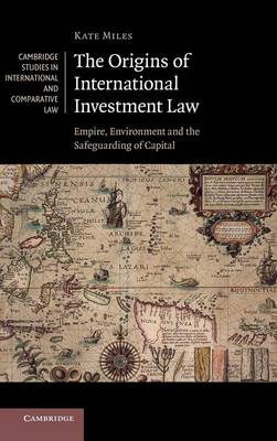 Cambridge Studies in International and Comparative Law: Series Number 99: The Origins of International Investment Law: Empire, Environment and the Safeguarding of Capital