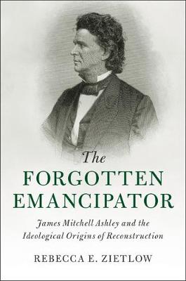 Cambridge Historical Studies in American Law and Society: The Forgotten Emancipator: James Mitchell Ashley and the Ideological Origins of Reconstruction