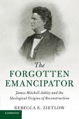 Cambridge Historical Studies in American Law and Society: The Forgotten Emancipator: James Mitchell Ashley and the Ideological Origins of Reconstruction