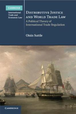 Cambridge International Trade and Economic Law: Series Number 36: Distributive Justice and World Trade Law: A Political Theory of International Trade Regulation