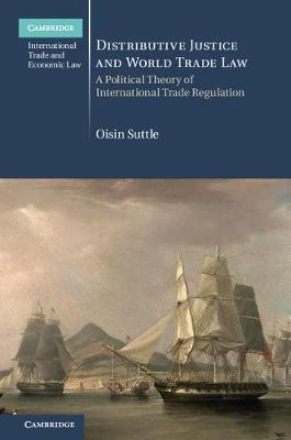 Cambridge International Trade and Economic Law: Series Number 36: Distributive Justice and World Trade Law: A Political Theory of International Trade Regulation