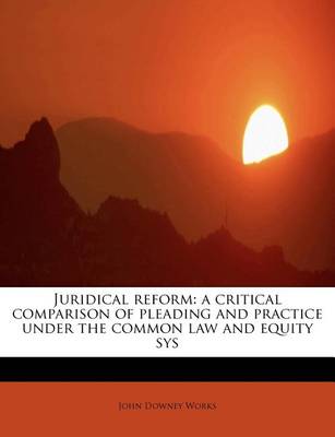 Juridical Reform: A Critical Comparison of Pleading and Practice Under the Common Law and Equity Sys