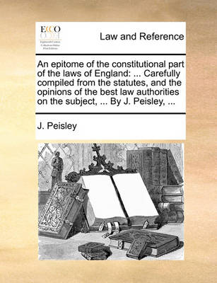 An Epitome of the Constitutional Part of the Laws of England: ... Carefully Compiled from the Statutes, and the Opinions of the Best Law Authorities on the Subject, ... by J. Peisley, ...