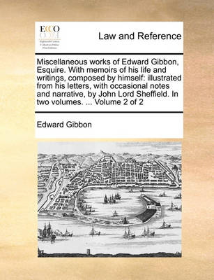 Miscellaneous Works of Edward Gibbon, Esquire. with Memoirs of His Life and Writings, Composed by Himself: Illustrated from His Letters, with Occasional Notes and Narrative, by John Lord Sheffield. in Two Volumes. ... Volume 