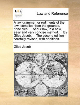A Law Grammar; Or Rudiments of the Law: Compiled from the Grounds, Principles, ... of Our Law, in a New, Easy and Very Concise Method. ... by Giles Jacob, ... the Second Edition Carefully Revised, with Additions