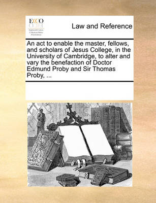 An ACT to Enable the Master, Fellows, and Scholars of Jesus College, in the University of Cambridge, to Alter and Vary the Benefaction of Doctor Edmund Proby and Sir Thomas Proby, ...