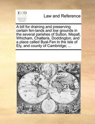 A Bill for Draining and Preserving Certain Fen-Lands and Low Grounds in the Several Parishes of Sutton, Mepall, Whicham, Chatteris, Doddington, and a Place Called Byal-Fen in the Isle of Ely, and County of Cambridge; ...