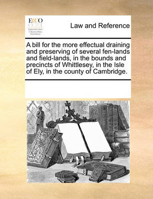 A Bill for the More Effectual Draining and Preserving of Several Fen-Lands and Field-Lands, in the Bounds and Precincts of Whittlesey, in the Isle of Ely, in the County of Cambridge