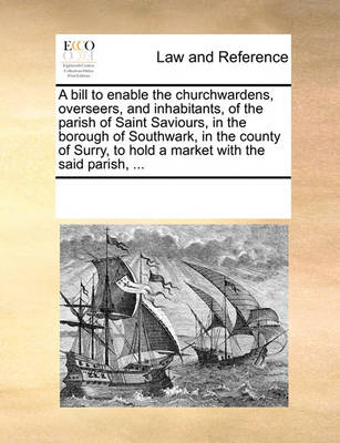 A Bill to Enable the Churchwardens, Overseers, and Inhabitants, of the Parish of Saint Saviours, in the Borough of Southwark, in the County of Surry, to Hold a Market with the Said Parish, ...