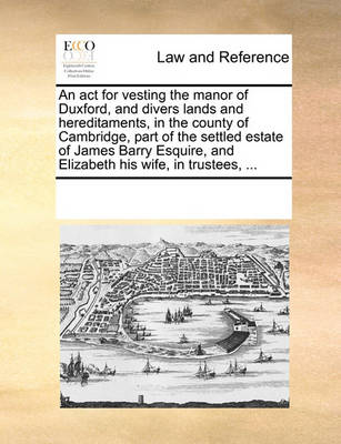 An ACT for Vesting the Manor of Duxford, and Divers Lands and Hereditaments, in the County of Cambridge, Part of the Settled Estate of James Barry Esquire, and Elizabeth His Wife, in Trustees,