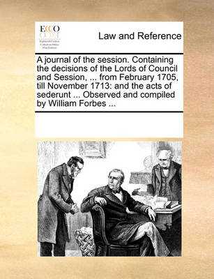 A Journal of the Session. Containing the Decisions of the Lords of Council and Session, ... from February 1705, Till November 1713: And the Acts of Sederunt ... Observed and Compiled by William Forbes ...