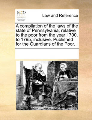 A Compilation of the Laws of the State of Pennsylvania, Relative to the Poor from the Year 1700, to 1795, Inclusive. Published for the Guardians of the Poor
