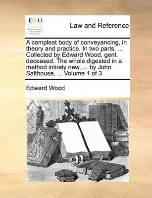 A Compleat Body of Conveyancing, in Theory and Practice. in Two Parts. ... Collected by Edward Wood, Gent. Deceased. the Whole Digested in a Method Intirely New, ... by John Salthouse, ... Volume 1 of 3