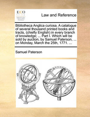 Bibliotheca Anglica Curiosa. a Catalogue of Several Thousand Printed Books and Tracts, (Chiefly English) in Every Branch of Knowledge; ... Part I. Which Will Be Sold by Auction, by Samuel Paterson, ... on Monday, March the 25
