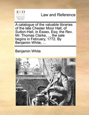A Catalogue of the Valuable Libraries of the Late Chester Moor Hall, of Sutton-Hall, in Essex, Esq; The Rev. Mr. Thomas Clarke, ... the Sale Begins in February, 1772. by Benjamin White,