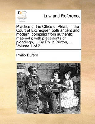 Practice of the Office of Pleas, in the Court of Exchequer, Both Antient and Modern, Compiled from Authentic Materials; With Precedents of Pleadings, ... by Philip Burton, ... Volume 1 of 2
