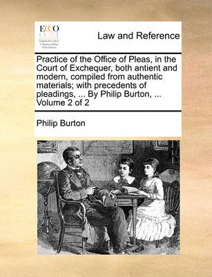 Practice of the Office of Pleas, in the Court of Exchequer, Both Antient and Modern, Compiled from Authentic Materials; With Precedents of Pleadings, ... by Philip Burton, ... Volume 2 of 2