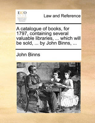 A Catalogue of Books, for 1797, Containing Several Valuable Libraries, ... Which Will Be Sold, ... by John Binns, ...