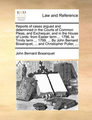 Reports of Cases Argued and Determined in the Courts of Common Pleas, and Exchequer, and in the House of Lords: From Easter Term ... 1796, to Trinity Term ... 1799. ... by John Bernard Bosanquet, ... and Christopher Puller, .
