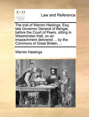 The Trial of Warren Hastings, Esq. Late Governor General of Bengal, Before the Court of Peers, Sitting in Westminster-Hall, on an Impeachment Delivered ... by the Commons of Great Britain, ...