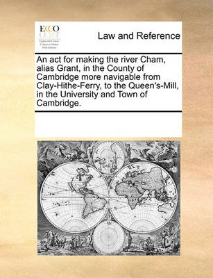 An ACT for Making the River Cham, Alias Grant, in the County of Cambridge More Navigable from Clay-Hithe-Ferry, to the Queen's-Mill, in the University and Town of Cambridge.