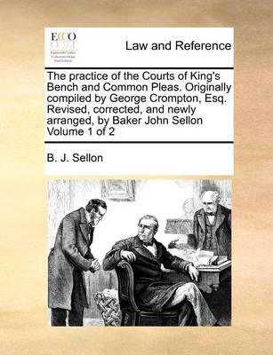The Practice of the Courts of King's Bench and Common Pleas. Originally Compiled by George Crompton, Esq. Revised, Corrected, and Newly Arranged, by Baker John Sellon Volume 1 of 2