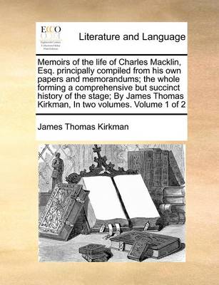 Memoirs of the Life of Charles Macklin, Esq. Principally Compiled from His Own Papers and Memorandums; The Whole Forming a Comprehensive But Succinct History of the Stage; By James Thomas Kirkman, in Two Volumes. Volume 1 of 