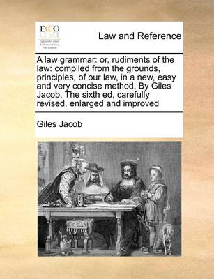 A Law Grammar: Or, Rudiments of the Law: Compiled from the Grounds, Principles, of Our Law, in a New, Easy and Very Concise Method, by Giles Jacob, the Sixth Ed, Carefully Revised, Enlarged and Improved