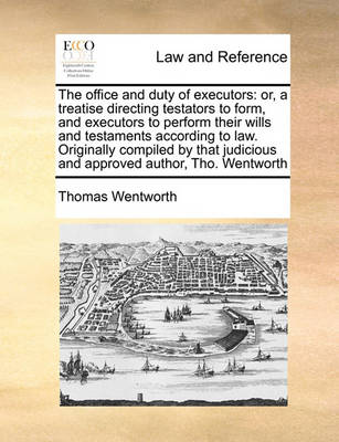 The Office and Duty of Executors: Or, a Treatise Directing Testators to Form, and Executors to Perform Their Wills and Testaments According to Law Originally Compiled by That Judicious and Approved Author, Tho Wentworth
