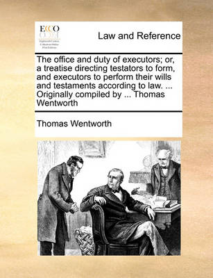 The Office and Duty of Executors; Or, a Treatise Directing Testators to Form, and Executors to Perform Their Wills and Testaments According to Law. ... Originally Compiled by ... Thomas Wentworth
