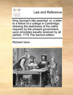 King George's Title Asserted: Or, a Letter to a Fellow of a College in Cambridge; Shewing the Lawfulness of the Oaths Required by the Present Government, Upon Principles Equally Received by All Parties, 1715 the Second Editio