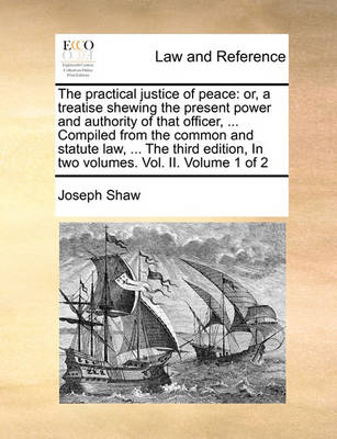 The Practical Justice of Peace: Or, a Treatise Shewing the Present Power and Authority of That Officer, ... Compiled from the Common and Statute Law, ... the Third Edition, in Two Volumes. Vol. II. Volume 1 of 2