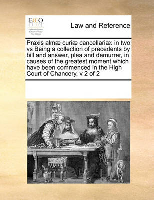 Praxis Almae Curiae Cancellariae: In Two Vs Being a Collection of Precedents by Bill and Answer, Plea and Demurrer, in Causes of the Greatest Moment Which Have Been Commenced in the High Court of Chancery, V 2 of 2