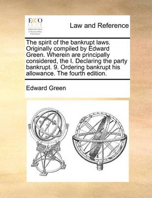 The Spirit of the Bankrupt Laws. Originally Compiled by Edward Green. Wherein Are Principally Considered, the I. Declaring the Party Bankrupt. 9. Ordering Bankrupt His Allowance. the Fourth Edition