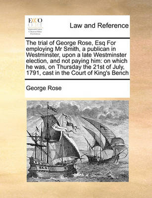 The Trial of George Rose, Esq for Employing MR Smith, a Publican in Westminster, Upon a Late Westminster Election, and Not Paying Him: On Which He Was, on Thursday the 21st of July, 1791, Cast in the Court of King's Bench
