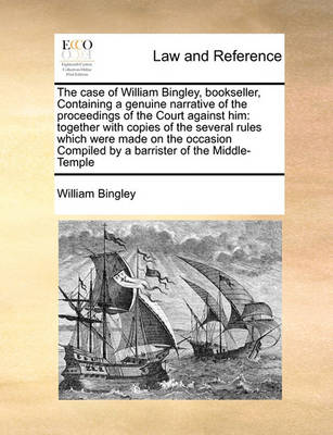 The Case of William Bingley, Bookseller, Containing a Genuine Narrative of the Proceedings of the Court Against Him: Together with Copies of the Several Rules Which Were Made on the Occasion Compiled by a Barrister of the Mid