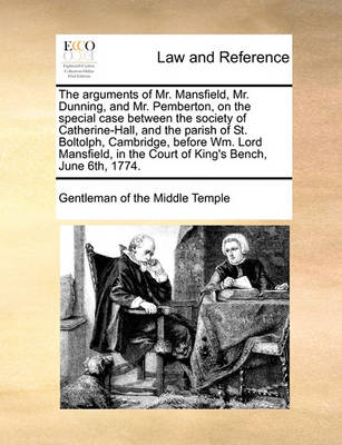 The Arguments of Mr. Mansfield, Mr. Dunning, and Mr. Pemberton, on the Special Case Between the Society of Catherine-Hall, and the Parish of St. Boltolph, Cambridge, Before Wm. Lord Mansfield, in the Court of King's Bench, Ju